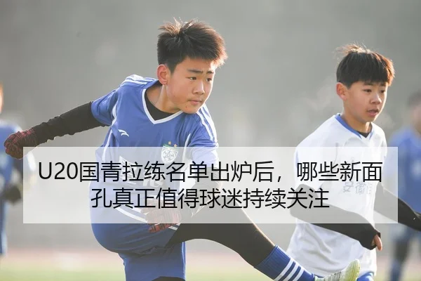 U20国青拉练名单出炉后，哪些新面孔真正值得球迷持续关注